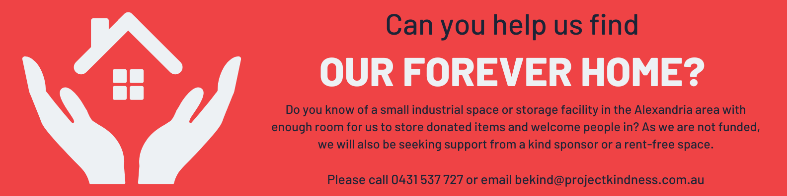 Do you know of a small industrial space or storage facility in the Alexandria area with enough room for us to store donated items and welcome people in? As we are not funded, we will also be seeking support from a kind sponsor or a rent-free space.

Please call 0431 537 727 or email bekind@projectkindness.com.au